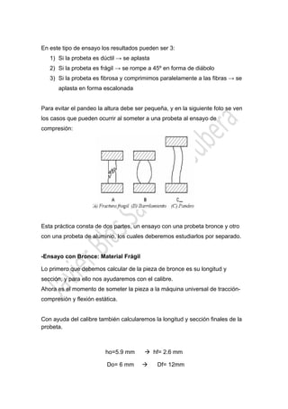  

En este tipo de ensayo los resultados pueden ser 3:
1) Si la probeta es dúctil → se aplasta
2) Si la probeta es frágil → se rompe a 45º en forma de diábolo
3) Si la probeta es fibrosa y comprimimos paralelamente a las fibras → se
aplasta en forma escalonada
Para evitar el pandeo la altura debe ser pequeña, y en la siguiente foto se ven
los casos que pueden ocurrir al someter a una probeta al ensayo de
compresión:

Esta práctica consta de dos partes, un ensayo con una probeta bronce y otro
con una probeta de aluminio, los cuales deberemos estudiarlos por separado.

-Ensayo con Bronce: Material Frágil
Lo primero que debemos calcular de la pieza de bronce es su longitud y
sección, y para ello nos ayudaremos con el calibre.
Ahora es el momento de someter la pieza a la máquina universal de traccióncompresión y flexión estática.
Con ayuda del calibre también calcularemos la longitud y sección finales de la
probeta.

ho=5.9 mm
Do= 6 mm

 

 hf= 2.6 mm


Df= 12mm

 