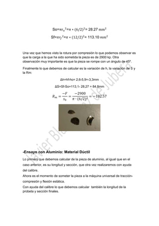  

 
So=πr =π ∗ 6/2 = 28.27	mm
Sf=

= ∗ 12/2 = 113.10	
 

Una vez que hemos visto la rotura por compresión lo que podemos observar es
que la carga a la que ha sido sometida la pieza es de 2900 kp. Otra
observación muy importante es que la pieza se rompe con un ángulo de 45º.
Finalmente lo que debemos de calcular es la variación de h, la variación de S y
la Rm:
∆h=hf-ho= 2,6-5,9=-3,3mm
∆S=Sf-So=113,1- 28,27 = 84,8mm

2900
∙ 6/2

102.57

-Ensayo con Aluminio: Material Dúctil
Lo primero que debemos calcular de la pieza de aluminio, al igual que en el
caso anterior, es su longitud y sección, que otra vez realizaremos con ayuda
del calibre.
Ahora es el momento de someter la pieza a la máquina universal de traccióncompresión y flexión estática.
Con ayuda del calibre lo que debemos calcular también la longitud de la
probeta y sección finales.

 

 