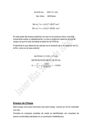  

ho=5.8 mm
Do= 6mm

hf= 2.1 mm
Df=9mm

So=

= ∗ 6/2 = 28.27

Sf=	

=	 ∗ 9/2 = 63.62

En esta parte del ensayo podemos ver que no se produce rotura, sino que
únicamente existe un aplastamiento. Lo que si podemos observar es que la
carga a la que ha sido sometida la pieza es de 3700 kp.
Finalmente lo que debemos de calcular es la variación de h, la variación de S y
la Rm, como en el caso anterior:

∆h=hf-ho= 2.1-5,8= -3.7 mm
∆S=Sf-So=63.62-28.27= 35.35 mm
3700
∙ 6.08/2

130,88

Ensayo de Chispa
Este ensayo sirve para reconocer que acero tengo, cuando se me ha mezclado
con otro.
Consiste en comparar probetas de metal no identificadas con muestras de
aceros comerciales tabulados en un prontuario metalotécnico.

 

 