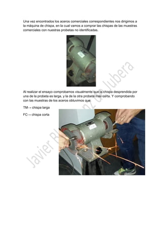  

Una vez encontrados los aceros comerciales correspondientes nos dirigimos a
la máquina de chispa, en la cual vamos a comprar las chispas de las muestras
comerciales con nuestras probetas no identificadas.

Al realizar el ensayo comprobamos visualmente que la chispa desprendida por
una de la probeta es larga, y la de la otra probeta más corta. Y comprobando
con las muestras de los aceros obtuvimos que:
TM→ chispa larga
FC→ chispa corta

 

 