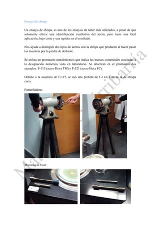Ensayo de chispa
Un ensayo de chispa, es uno de los ensayos de taller más utilizados, a pesar de que
solamente ofrece una identificación cualitativa del acero, pero tiene una fácil
aplicación, bajo coste y una rapidez en el resultado.
Nos ayuda a distinguir dos tipos de aceros con la chispa que producen al hacer pasar
las muestras por la piedra de desbaste.
Se utiliza un prontuario metalotécnico que indica las marcas comerciales asociadas a
la designación numérica vista en laboratorio. Se observan en el prontuario dos
ejemplos: F-115 (acero Heva TM) y F-521 (acero Heva FC).
Debido a la ausencia de F-115, se usó una probeta de F-114. Ésta es la de chispa
corta.
Esmeriladora:
Muestras al final:
 