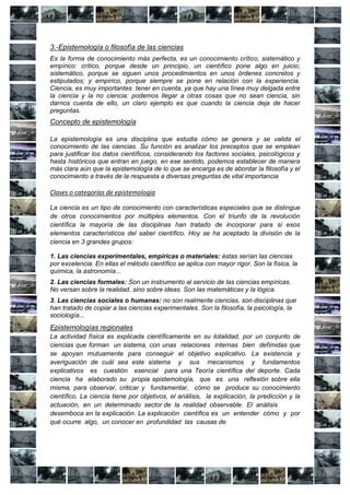3.-Epistemología o filosofía de las ciencias
Es la forma de conocimiento más perfecta, es un conocimiento crítico, sistemático y
empírico: crítico, porque desde un principio, un científico pone algo en juicio;
sistemático, porque se siguen unos procedimientos en unos órdenes concretos y
estipulados; y empírico, porque siempre se pone en relación con la experiencia.
Ciencia, es muy importantes tener en cuenta, ya que hay una línea muy delgada entre
la ciencia y la no ciencia: podemos llegar a otras cosas que no sean ciencia, sin
darnos cuenta de ello, un claro ejemplo es que cuando la ciencia deja de hacer
preguntas.
Concepto de epistemología

La epistemología es una disciplina que estudia cómo se genera y se valida el
conocimiento de las ciencias. Su función es analizar los preceptos que se emplean
para justificar los datos científicos, considerando los factores sociales, psicológicos y
hasta históricos que entran en juego, en ese sentido, podemos establecer de manera
más clara aún que la epistemología de lo que se encarga es de abordar la filosofía y el
conocimiento a través de la respuesta a diversas preguntas de vital importancia

Clases o categorías de epistemología

La ciencia es un tipo de conocimiento con características especiales que se distingue
de otros conocimientos por múltiples elementos. Con el triunfo de la revolución
científica la mayoría de las disciplinas han tratado de incorporar para si esos
elementos característicos del saber científico. Hoy se ha aceptado la división de la
ciencia en 3 grandes grupos:

1. Las ciencias experimentales, empíricas o materiales: éstas serían las ciencias
por excelencia. En ellas el método científico se aplica con mayor rigor. Son la física, la
química, la astronomía...
2. Las ciencias formales: Son un instrumento al servicio de las ciencias empíricas.
No versan sobre la realidad, sino sobre ideas. Son las matemáticas y la lógica.
3. Las ciencias sociales o humanas: no son realmente ciencias, son disciplinas que
han tratado de copiar a las ciencias experimentales. Son la filosofía, la psicología, la
sociología...
Epistemologías regionales
La actividad física es explicada científicamente en su totalidad, por un conjunto de
ciencias que forman un sistema, con unas relaciones internas bien defimidas que
se apoyan mutuamente para conseguir el objetivo explicativo. La existencia y
averiguación de cuál sea este sistema y sus mecanismos y fundamentos
explicativos es cuestión esencial para una Teoría científica del deporte. Cada
ciencia ha elaborado su propia epistemología, que es una reflexión sobre ella
misma, para observar, criticar y fundamentar, cómo se produce su conocimiento
científico. La ciencia tiene por objetivos, el análisis, la explicación, la predicción y la
actuación, en un determinado sector de la realidad observable. El análisis
desemboca en la explicación. La explicación científica es un entender cómo y por
qué ocurre algo, un conocer en profundidad las causas de
 
