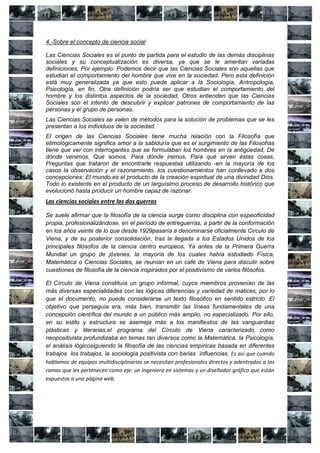 4.-Sobre el concepto de ciencia social

Las Ciencias Sociales es el punto de partida para el estudio de las demás disciplinas
sociales y su conceptualización es diversa, ya que se le ameritan variadas
definiciones, Por ejemplo: Podemos decir que las Ciencias Sociales son aquellas que
estudian el comportamiento del hombre que vive en la sociedad. Pero esta definición
está muy generalizada ya que esto puede aplicar a la Sociología, Antropología,
Psicología, en fin, Otra definición podría ser que estudian el comportamiento del
hombre y los distintos aspectos de la sociedad, Otros entienden que las Ciencias
Sociales son el intento de descubrir y explicar patrones de comportamiento de las
personas y el grupo de personas.
Las Ciencias Sociales se valen de métodos para la solución de problemas que se les
presentan a los individuos de la sociedad.
El origen de las Ciencias Sociales tiene mucha relación con la Filosofía que
etimológicamente significa amor a la sabiduría que es el surgimiento de las Filosofías
tiene que ver con interrogantes que se formulaban los hombres en la antigüedad, De
dónde venimos, Que somos, Para dónde iremos, Para qué sirven éstas cosas,
Preguntas que trataron de encontrarle respuestas utilizando -en la mayoría de los
casos la observación y el razonamiento, los cuestionamientos han conllevado a dos
concepciones: El mundo es el producto de la creación espiritual de una divinidad Dios.
Todo lo existente en el producto de un larguísimo proceso de desarrollo histórico que
evolucionó hasta producir un hombre capaz de razonar.
Las ciencias sociales entre las dos guerras

Se suele afirmar que la filosofía de la ciencia surge como disciplina con especificidad
propia, profesionalizándose, en el período de entreguerras, a partir de la conformación
en los años veinte de lo que desde 1929pasaría a denominarse oficialmente Circulo de
Viena, y de su posterior consolidación, tras la llegada a los Estados Unidos de los
principales filósofos de la ciencia centro europeos. Ya antes de la Primera Guerra
Mundial un grupo de jóvenes, la mayoría de los cuales había estudiado Física,
Matemática o Ciencias Sociales, se reunían en un café de Viena para discutir sobre
cuestiones de filosofía de la ciencia inspirados por el positivismo de varios filósofos.

El Círculo de Viena constituía un grupo informal, cuyos miembros provenían de las
más diversas especialidades con las lógicas diferencias y variedad de matices, por lo
que el documento, no puede considerarse un texto filosófico en sentido estricto. El
objetivo que perseguía era, más bien, transmitir las líneas fundamentales de una
concepción científica del mundo a un público más amplio, no especializado. Por ello,
en su estilo y estructura se asemeja más a los manifiestos de las vanguardias
plásticas y literarias,el programa del Círculo de Viena caracterizado como
neopositivista profundizaba en temas tan diversos como la Matemática, la Psicología,
el análisis lógicosiguiendo la filosofía de las ciencias empíricas basada en diferentes
trabajos los trabajos, la sociología positivista con barias influencias. Es así que cuando
hablamos de equipos multidisciplinarios se necesitan profesionales directos y adentrados a las
ramas que les pertenecen como eje: un ingeniero en sistemas y un diseñador gráfico que están
expuestos a una página web.
 