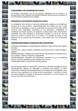 5.-Complejidad e inter disciplinada de la ciencia

Se resaltan nuevamente una de las grandes limitaciones de la ciencia y el
reconocimiento, pero, asimismo se reconoce el potencial del conocimiento científico en
el conocimiento y explicación de la realidad.

Necesidad de un pensamiento complejo en la ciencia

La complejidad como método se denomina pensamiento complejo y es ampliamente
expuesto en la obra de Morín. Independientemente del enfoque con que se está
examinando la complejidad, es claro el surgimiento de una nueva cosmovisión, donde
nociones como integralidad, sensibilidad en las condiciones, inestabilidad, se
manifiestan de manera conjunta y sin oposición a criterios como orden, determinismo,
estabilidad. Para este paradigma el conocimiento científico es una de las diversas
formas de conocer el mundo, pero no la única. Y el concepto del saber es más
adecuado que el concepto de conocimiento y más todavía que el de conocimiento
científico.

Interdisciplinariedad e integración del conocimiento

Propuestas gnoseológicas o epistemológicas tendientes a lograr laintegración superior
del saber:
Concord ismo.- criterio orientado a identificar concordancia entre la verdad científica y
religiosa.
Multidisciplinariedad.- diálogo entre ciencias donde cada disciplina se mantiene dentro
de su enfoque, métodos, categorías y especialidad.
Interdisciplinariedad- alternativa que actualmente representa uno de los problemas
teóricos y prácticos esenciales para el progreso de la ciencia.
Transdisciplinariedad- enuncia la idea de trascendencia.


Hoy se necesita integrar el conocimiento y para ello es necesario investigar en grupos
interdisciplinarios capaces de trascender su disciplina para generar un nuevo
conocimiento mediante la transdisciplinariedad. Este aspecto de la complejidad y de la
ciencia es muy importante en el campo de todo conocimiento, si se tiene en cuenta
que estas disciplinas se apoyan en otras para su desarrollo y su acción práctica, así
como en otros tipos de conocimiento.
 