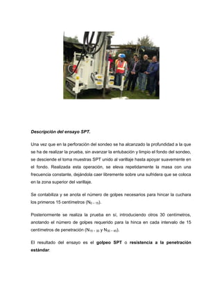 Descripción del ensayo SPT.
Una vez que en la perforación del sondeo se ha alcanzado la profundidad a la que
se ha de realizar la prueba, sin avanzar la entubación y limpio el fondo del sondeo,
se desciende el toma muestras SPT unido al varillaje hasta apoyar suavemente en
el fondo. Realizada esta operación, se eleva repetidamente la masa con una
frecuencia constante, dejándola caer libremente sobre una sufridera que se coloca
en la zona superior del varillaje.
Se contabiliza y se anota el número de golpes necesarios para hincar la cuchara
los primeros 15 centímetros (N0 − 15).
Posteriormente se realiza la prueba en sí, introduciendo otros 30 centímetros,
anotando el número de golpes requerido para la hinca en cada intervalo de 15
centímetros de penetración (N15 − 30 y N30 − 45).
El resultado del ensayo es el golpeo SPT o resistencia a la penetración
estándar:
 