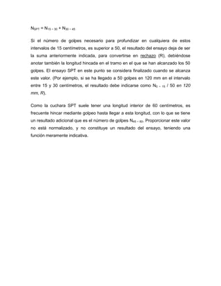 NSPT = N15 − 30 + N30 − 45
Si el número de golpes necesario para profundizar en cualquiera de estos
intervalos de 15 centímetros, es superior a 50, el resultado del ensayo deja de ser
la suma anteriormente indicada, para convertirse en rechazo (R), debiéndose
anotar también la longitud hincada en el tramo en el que se han alcanzado los 50
golpes. El ensayo SPT en este punto se considera finalizado cuando se alcanza
este valor. (Por ejemplo, si se ha llegado a 50 golpes en 120 mm en el intervalo
entre 15 y 30 centímetros, el resultado debe indicarse como N0 − 15 / 50 en 120
mm, R).
Como la cuchara SPT suele tener una longitud interior de 60 centímetros, es
frecuente hincar mediante golpeo hasta llegar a esta longitud, con lo que se tiene
un resultado adicional que es el número de golpes N45 − 60. Proporcionar este valor
no está normalizado, y no constituye un resultado del ensayo, teniendo una
función meramente indicativa.
 