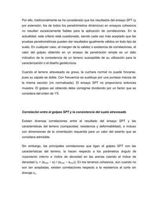 Por ello, tradicionalmente se ha considerado que los resultados del ensayo SPT (y
por extensión, los de todos los penetrómetros dinámicos) en ensayos cohesivos
no resultan excesivamente fiables para la aplicación de correlaciones. En la
actualidad, este criterio está cuestionado, siendo cada vez más aceptado que las
pruebas penetrométricas pueden dar resultados igualmente válidos en todo tipo de
suelo. En cualquier caso, al margen de la validez o existencia de correlaciones, el
valor del golpeo obtenido en un ensayo de penetración simple es un dato
indicativo de la consistencia de un terreno susceptible de su utilización para la
caracterización o el diseño geotécnicos.
Cuando el terreno atravesado es grava, la cuchara normal no puede hincarse,
pues su zapata se dobla. Con frecuencia se sustituye por una puntaza maciza de
la misma sección (no normalizada). El ensayo SPT no proporciona entonces
muestra. El golpeo así obtenido debe corregirse dividiendo por un factor que se
considera del orden de 1'5.
Correlación entre el golpeo SPT y la consistencia del suelo atravesado
Existen diversas correlaciones entre el resultado del ensayo SPT y las
características del terreno (compacidad, resistencia y deformabilidad), e incluso
con dimensiones de la cimentación requerida para un valor del asiento que se
considera admisible.
Sin embargo, las principales correlaciones que ligan el golpeo SPT con las
características del terreno, lo hacen respecto a los parámetros ángulo de
rozamiento interno e índice de densidad en las arenas (siendo el índice de
densidad ID = (emax − e) / (emax − emin)). En los terrenos cohesivos, aún cuando no
son tan aceptadas, existen correlaciones respecto a la resistencia al corte sin
drenaje cu.
 