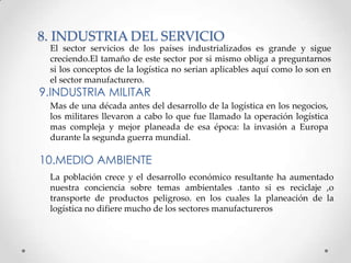 8. INDUSTRIA DEL SERVICIO
El sector servicios de los países industrializados es grande y sigue
creciendo.El tamaño de este sector por si mismo obliga a preguntarnos
si los conceptos de la logística no serian aplicables aquí como lo son en
el sector manufacturero.

9.INDUSTRIA MILITAR

Mas de una década antes del desarrollo de la logística en los negocios,
los militares llevaron a cabo lo que fue llamado la operación logística
mas compleja y mejor planeada de esa época: la invasión a Europa
durante la segunda guerra mundial.

10.MEDIO AMBIENTE
La población crece y el desarrollo económico resultante ha aumentado
nuestra conciencia sobre temas ambientales .tanto si es reciclaje ,o
transporte de productos peligroso. en los cuales la planeación de la
logística no difiere mucho de los sectores manufactureros

 