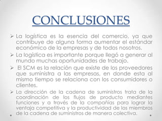 CONCLUSIONES
 La logística es la esencia del comercio, ya que
contribuye de alguna forma aumentar el estándar
económico de la empresas y de todos nosotros.
 La logística es importante porque llegó a generar al
mundo muchas oportunidades de trabajo.
 El SCM es la relación que existe de los proveedores
que suministra a las empresas, en donde esta al
mismo tiempo se relaciona con los consumidores o
clientes.
 La dirección de la cadena de suministros trata de la
coordinación de los flujos de producto mediantes
funciones y a través de la compañías para lograr la
ventaja competitiva y la productividad de los miembros
de la cadena de suministros de manera colectiva.

 