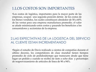 1.LOS COSTOS SON IMPORTANTES
•Los costos de logística, importantes para la mayor parte de las
empresas, ocupan una segunda posición detrás de los costos de
los bienes vendidos, los cuales constituyen alrededor de 50 a 60%
de las ventas para una empresa manufactura promedio. el valor
se añade minimizando estos costos y pasando los beneficios a los
consumidores y accionistas de la empresa.

2.LAS EXPECTATIVAS DE LA LOGISTICA DEL SERVICIO
AL CLIENTE ESTAN INCREMENTANDO
•Según el estudio de Davis realizado a cientos de compañías durante el
ultimo decenio, los competidores de clase mundial tienen tiempos
promedio de ciclo de pedidos(tiempo que transcurre desde que tiene
lugar un pedido y cuando se recibe) de siete a ocho días y porcentajes
de reaprovisiamiento de artículos de línea de 90 a 94%.

 
