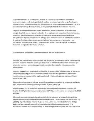 La prueba se efectúa en unaMáquina Universal de Tracción que puedetener acoplado un
extensómetro para medir laelongación de la probeta sometida a la prueba yungraficador para
obtener la curva esfuerzo-deformación. Los resultados se interpretanmatemáticamente y se da a
conocer, el procentaje de alargamiento, la elongación (ductilidad) yla resistencia mecánica.

 Impacto Se define también como ensayo detenacidad, donde la tenacidad es la cantidadde
energía absorbida por un material hastaantes de su ruptura y está presente en losmateriales con
una buena ductilidad yresistenciamecánica.Esta prueba se realiza mediante unamáquina
ensayadora de impacto del tipo“izod” o “charpy” cuya diferencia radica en laforma de sujeción de
la probeta. En estaprueba se coloca la probeta (a ciertatemperatura) en la máquina y con
un“martillo” integrado se le golpea y al tiempoque la probeta absorbe el golpe, un medidor
muestra la energía absorbida hasta suruptura.



Dureza Entre las propiedades fundamentales de los metales se encuentra la



Cohesión que como sesabe, es la resistencia que ofrecen los átomos de un cuerpo a separarse. La
cohesión sevaloriza mediante los ensayos de dureza. Se define la dureza como la oposición que
ofrecenlos cuerpos a ser rayados o penetrados por otro. Dentro de los métodos conocidos
seencuentran:

1.Dureza Rockwell: está basado en la profundidad de lapenetración del indentador. Se aplica con
una precargade 10 Kgf, la cual se considera como el nivel cero de lapenetración. Se realizan
mediciones de durezavolumétrica según escalas A, B y C y también paradurezas superficiales
según escalas T y N.

2.DurezaBrinell: consiste en indentar la superficiemetálica con una bola de carburo de wolframio
de 1, 2,5y 5 mm de diámetro y con cargas de 10, 30, 62,5 y187,5 Kgf

3.DurezaVickers: usa un indentador de diamante deforma piramidal y de base cuadrada con
ángulos de136º y también se cuenta con uno de 120º. El durómetrocuenta con cargas de 10, 30 60
y 100 Kgf

4.DurezaKnoop: procedimiento llamado también demicrodurezas, se basa en la formación de
pequeñashuellas o impresiones extremadamente pequeñas. Las cargas aplicadas varían entre 1kg.
y 100 Kg. dependiendo del material de que se trate. Utiliza una pirámide dediamante del tipo
Vickers de base cuadrada o también un marcador piramidal alargadode diamante. En la
microhuella formada en la máquina Knoop se mide la longitud de ladiagonal más larga con ocular
 