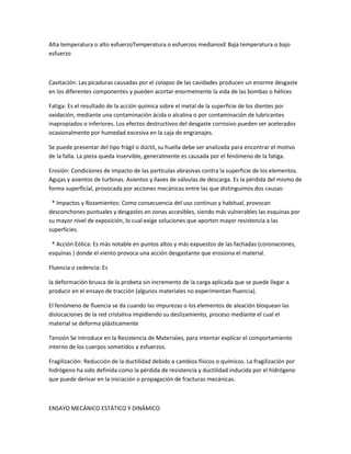 Alta temperatura o alto esfuerzoTemperatura o esfuerzos medianosE Baja temperatura o bajo
esfuerzo



Cavitación: Las picaduras causadas por el colapso de las cavidades producen un enorme desgaste
en los diferentes componentes y pueden acortar enormemente la vida de las bombas o hélices

Fatiga: Es el resultado de la acción química sobre el metal de la superficie de los dientes por
oxidación, mediante una contaminación ácida o alcalina o por contaminación de lubricantes
inapropiados o inferiores. Los efectos destructivos del desgaste corrosivo pueden ser acelerados
ocasionalmente por humedad excesiva en la caja de engranajes.

Se puede presentar del tipo frágil o dúctil, su huella debe ser analizada para encontrar el motivo
de la falla. La pieza queda inservible, generalmente es causada por el fenómeno de la fatiga.

Erosión: Condiciones de impacto de las partículas abrasivas contra la superficie de los elementos.
Agujas y asientos de turbinas. Asientos y llaves de válvulas de descarga. Es la pérdida del mismo de
forma superficial, provocada por acciones mecánicas entre las que distinguimos dos causas:

 * Impactos y Rozamientos: Como consecuencia del uso continuo y habitual, provocan
desconchones puntuales y desgastes en zonas accesibles, siendo más vulnerables las esquinas por
su mayor nivel de exposición, lo cual exige soluciones que aporten mayor resistencia a las
superficies.

 * Acción Eólica: Es más notable en puntos altos y más expuestos de las fachadas (coronaciones,
esquinas ) donde el viento provoca una acción desgastante que erosiona el material.

Fluencia o cedencia: Es

la deformación brusca de la probeta sin incremento de la carga aplicada que se puede llegar a
producir en el ensayo de tracción (algunos materiales no experimentan fluencia).

El fenómeno de fluencia se da cuando las impurezas o los elementos de aleación bloquean las
dislocaciones de la red cristalina impidiendo su deslizamiento, proceso mediante el cual el
material se deforma plásticamente

Tensión Se introduce en la Resistencia de Materiales, para intentar explicar el comportamiento
interno de los cuerpos sometidos a esfuerzos.

Fragilización: Reducción de la ductilidad debido a cambios físicos o químicos. La fragilización por
hidrógeno ha sido definida como la pérdida de resistencia y ductilidad inducida por el hidrógeno
que puede derivar en la iniciación o propagación de fracturas mecánicas.



ENSAYO MECÁNICO ESTÁTICO Y DINÁMICO
 