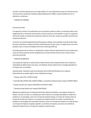 tracción o el límite elástico para una carga estática. Es muy importante ya que es la primera causa
de rotura de los materiales metálicos (aproximadamente el 90%), aunque también ocurre en
polímeros y cerámicas.

 * ENSAYO DE TORSIÓN



Fuerzas de torsión.

En ingeniería, torsión es la solicitación que se presenta cuando se aplica un momento sobre el eje
longitudinal de un elemento constructivo o prisma mecánico, como pueden ser ejes o, en general,
elementos donde una dimensión predomina sobre las otras dos, aunque es posible encontrarla en
situaciones diversas.

La torsión se caracteriza geométricamente porque cualquier curva paralela al eje de la pieza deja
de estar contenida en el plano formado inicialmente por las dos curvas. En lugar de eso una curva
paralela al eje se retuerce alrededor de él (ver torsión geométrica).

El estudio general de la torsión es complicado y existen diversas aproximaciones más simples para
casos de interés práctico (torsión alabeada pura, torsión de Saint-Venant pura, torsión recta o
teoría de Coulomb).

 * ENSAYO DE IMPACTO

Los ensayos de impacto se utilizan para la determinación del comportamiento de un material a
velocidades de deformación más altas. Los Péndulos clásicos determinan la energía absorbida en
el impacto por una probeta

estandarizada, midiendo la altura de elevación del martillo del Péndulo tras el impacto.
Generalmente se pueden aplicar varios métodos de ensayo:

 * Charpy (ISO 179-1, ASTM D 6110)

* Izod (ISO 180, ASTM D 256, ASTM D 4508) y 'unnotched cantilever beam impact' (ASTM D 4812)

* Ensayo tracción por impacto (ISO 8256 und ASTM D 1822)

 * Dynstat ensayo flexión por impacto (DIN 53435)

Método para determinar el comportamiento del material sometido a una carga de choque en
flexión, tracción o torsión. La cantidad que suele medirse es la energía absorbida al romperse la
probeta en un solo golpe, como en el ensayo de impacto Charpy, el ensayo de impacto Izod y el
ensayo de tensión por impacto. Los ensayos de impacto tambien se realizan sometiendo las
probetas a varios golpes de intensidad creciente, como en el ensayo de impacto con caída de bola
y el ensayo de impacto con golpe repetido. La resilencia al impacto y la dureza con rebote de
proyectil se determinan en ensayos de impacto no destructivos.
 