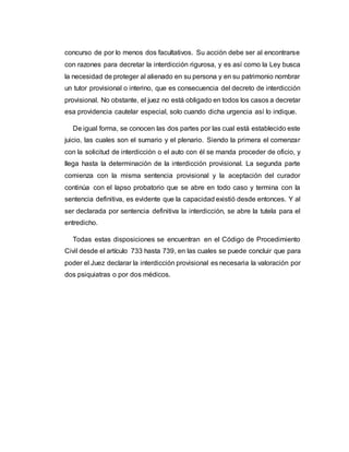 concurso de por lo menos dos facultativos. Su acción debe ser al encontrarse
con razones para decretar la interdicción rigurosa, y es así como la Ley busca
la necesidad de proteger al alienado en su persona y en su patrimonio nombrar
un tutor provisional o interino, que es consecuencia del decreto de interdicción
provisional. No obstante, el juez no está obligado en todos los casos a decretar
esa providencia cautelar especial, solo cuando dicha urgencia así lo indique.
De igual forma, se conocen las dos partes por las cual está establecido este
juicio, las cuales son el sumario y el plenario. Siendo la primera el comenzar
con la solicitud de interdicción o el auto con él se manda proceder de oficio, y
llega hasta la determinación de la interdicción provisional. La segunda parte
comienza con la misma sentencia provisional y la aceptación del curador
continúa con el lapso probatorio que se abre en todo caso y termina con la
sentencia definitiva, es evidente que la capacidad existió desde entonces. Y al
ser declarada por sentencia definitiva la interdicción, se abre la tutela para el
entredicho.
Todas estas disposiciones se encuentran en el Código de Procedimiento
Civil desde el artículo 733 hasta 739, en las cuales se puede concluir que para
poder el Juez declarar la interdicción provisional es necesaria la valoración por
dos psiquiatras o por dos médicos.
 