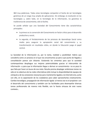 I&D muy poderosas. Todas estas tecnologías comparten el hecho de ser tecnologías
genéricas de un rango muy amplio de aplicaciones. Sin embargo, la revolución en las
tecnologías y, sobre todo, en la tecnología de la información, no garantiza la
trasferencia de conocimiento, sólo la facilita.
Se puede señalar que una Sociedad del Conocimiento tiene dos características
principales:
• la primera es la conversión del Conocimiento en factor crítico para el desarrollo
productivo y social;
• la segunda, el fortalecimiento de los procesos de Aprendizaje Social como
medio para asegurar la apropiación social del conocimiento y su
transformación en resultados útiles, en donde la Educación juega el papel
central.
La Sociedad de la Información es, por lo tanto, realidad y posibilidad. Habría que
concebirla como un proceso en el que nos encontramos ya pero cuyo punto de llegada y
consolidación parece aún distante. Existiendo los cimientos para que la sociedad
contemporánea despliegue sus mejores potencialidades gracias al intercambio de
información –y para que la información llegue a derivar en conocimiento– no es poco lo
que falta por hacer en busca de esa meta. Resulta preciso desplegar ambiciosas tareas no
sólo en la cobertura de las redes informáticas (ello incluye la disponibilidad de equipos de
cómputo y de las conexiones necesarias para mantenerlos ligados a la Internet) sino, junto
con ello, en la capacitación de los ciudadanos para saber aprovecharlas creativamente.
Cambio tecnológico, propagación de información ligada -al menos ese es el propósito- con
el desarrollo del conocimiento y también con las facilidades para desempeñar diversas
tareas profesionales de manera más flexible, son la faceta virtuosa de este nuevo
contexto…
 