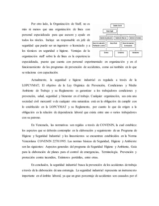 Por otro lado, la Organización de Staff, no es
más ni menos que una organización de línea con
personal especializada para que asesore y ayude en
todos los niveles. Incluye un responsable en jefe de
seguridad que puede ser un ingeniero o licenciado y a
los técnicos en seguridad e higiene. Ventajas de la
organización staff sobre la de línea es la experiencia
especializada, puesto que cuenta con personal experimentado en organización y en el
funcionamiento de los programas de prevención de accidentes, como así también en lo que
se relaciona con capacitación.
Actualmente, la seguridad e higiene industrial es regulada a través de la
LOPCYMAT; El objetivo de la Ley Orgánica de Prevención, Condiciones y Medio
Ambiente de Trabajo y su Reglamento es garantizar a los trabajadores condiciones y
prevención, salud, seguridad y bienestar en el trabajo. Cualquier organización, sea esta una
sociedad civil mercantil o de cualquier otra naturaleza está en la obligación de cumplir con
lo establecido en la LOPCYMAT y su Reglamento, por cuanto lo que da origen a la
obligación es la relación de dependencia laboral que exista entre uno o varios trabajadores
con su patrono.
En Venezuela, las normativas son regidas a través de COVENIN, la cual establece
los aspectos que se deberán contemplar en la elaboración y seguimiento de un Programa de
Higiene y Seguridad Industrial y los lineamientos se encuentran establecidos en la Norma
Venezolana COVENIN 2270:1995. Las normas básicas de Seguridad, Higiene y Ambiente
son las siguientes: Aspectos generales del programa de Seguridad Higiene y Ambiente, Guía
para la elaboración de planes para el control de emergencias, Terminología. Prevención y
protección contra incendios, Extintores portátiles, entre otras.
En conclusión, la seguridad industrial busca la prevención de los accidentes de trabajo
a través de la elaboración de una estrategia. La seguridad industrial representa un instrumento
importante en el ámbito laboral, ya que un gran porcentaje de accidentes son causados por el
 