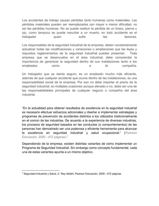 Los accidentes de trabajo causan pérdidas tanto humanas como materiales. Las
pérdidas materiales pueden ser reemplazadas con mayor o menor dificultad, no
así las pérdidas humanas. No se puede restituir la pérdida de un brazo, pierna u
ojo, como tampoco se puede resucitar a un muerto, en todo accidente es el
trabajador           quien            sufre              las           lesiones.

Los responsables de la seguridad Industrial de la empresa, deben constantemente
actualizar todas las modificaciones y variaciones o ampliaciones que las leyes y
requisitos reglamentarios de la seguridad industrial puedan presentar. Toda
empresa que se desenvuelva en el área industrial, debe comprender la
importancia de garantizar la seguridad dentro de sus instalaciones tanto a los
empleados            como                       a          la         compañía.

Un trabajador que se sienta seguro, es un empleado mucho más eficiente,
además de que cualquier accidente que ocurra dentro de las instalaciones, es una
responsabilidad social de la empresa. Por eso no debe importar el precio de la
seguridad industrial, en múltiples ocasiones aunque elevado o no, debe ser una de
las responsabilidades principales de cualquier negocio o compañía del área
industrial.



“En la actualidad para obtener resultados de excelencia en la seguridad industrial
es necesario efectuar esfuerzos adicionales y diseñar e implementar estrategias y
programas de prevención de accidentes distintos a los utilizados tradicionalmente
en el común de las industrias. De acuerdo a la experiencia de diversas industrias,
los procesos de seguridad basados en las conductas (o comportamientos) de las
personas han demostrado ser una poderosa y eficiente herramienta para alcanzar
la excelencia en seguridad industrial y salud ocupacional.” (Pearson
Educación, 2000 - 472 páginas).2

Dependiendo de la empresa, existen distintas variantes de cómo implementar un
Programa de Seguridad Industrial. Sin embargo como concepto fundamental, cada
una de estas variantes apunta a un mismo objetivo.




2
    Seguridad Industrial y Salud, C. Ray Asfahl, Pearson Educación, 2000 - 472 páginas
 