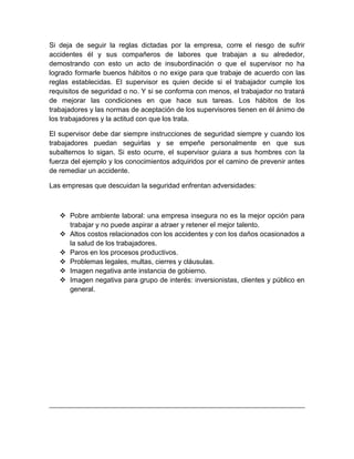 Si deja de seguir la reglas dictadas por la empresa, corre el riesgo de sufrir
accidentes él y sus compañeros de labores que trabajan a su alrededor,
demostrando con esto un acto de insubordinación o que el supervisor no ha
logrado formarle buenos hábitos o no exige para que trabaje de acuerdo con las
reglas establecidas. El supervisor es quien decide si el trabajador cumple los
requisitos de seguridad o no. Y si se conforma con menos, el trabajador no tratará
de mejorar las condiciones en que hace sus tareas. Los hábitos de los
trabajadores y las normas de aceptación de los supervisores tienen en él ánimo de
los trabajadores y la actitud con que los trata.

El supervisor debe dar siempre instrucciones de seguridad siempre y cuando los
trabajadores puedan seguirlas y se empeñe personalmente en que sus
subalternos lo sigan. Si esto ocurre, el supervisor guiara a sus hombres con la
fuerza del ejemplo y los conocimientos adquiridos por el camino de prevenir antes
de remediar un accidente.

Las empresas que descuidan la seguridad enfrentan adversidades:



    Pobre ambiente laboral: una empresa insegura no es la mejor opción para
     trabajar y no puede aspirar a atraer y retener el mejor talento.
    Altos costos relacionados con los accidentes y con los daños ocasionados a
     la salud de los trabajadores.
    Paros en los procesos productivos.
    Problemas legales, multas, cierres y cláusulas.
    Imagen negativa ante instancia de gobierno.
    Imagen negativa para grupo de interés: inversionistas, clientes y público en
     general.
 