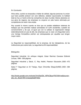 En Conclusión

Años atrás, cuando se empezaba a hablar de calidad, algunas personas no creían
que fuera posible producir con cero defectos, estaban equivocados: la Calidad
total es hoy un hecho entre las compañías de clase mundial, líderes absolutos en
sus giros de negocio, las empresas no creyeron en esto fueron eliminada por
competidores de visión más amplia.

Hoy sucede lo mismo cuando se dice que es posible establecer sistemas de
trabajos que nos permitan realizar actividades sin sufrir accidentes, cuestión de
convencimiento y de que, al igual que con la calidad, la organización trabaje
sistemáticamente en pos de ello, las empresas que no vean a la Seguridad como
una Ventaja Competitiva podrían ser sobrepasadas por aquellas que tengan
mayor visión.



La Seguridad es responsabilidad, de la empresa, de los trabajadores, de las
instituciones pero sobre todo. La seguridad es Mi responsabilidad.



Bibliografía:

Seguridad Industrial, Un enfoque integral, César Ramírez Cavassa Editorial
Limusa, 1996 - 506 páginas.
Seguridad Industrial y Salud, C. Ray Asfahl, Pearson Educación, 2000 - 472
páginas

Salud Y Seguridad en El Trabajo, Ryan Chinchilla Sibaja,EUNED, 2002 - 368
páginas



http://books.google.com.mx/books?id=jDgUQb_V6PsC&pg=PA21&hl=es&source=
gbs_toc_r&cad=4#v=onepage&q&f=false
 