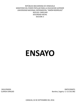 REPÚBLICA BOLIVARIANA DE VENEZUELA
MINISTERIO DEL PODER POPULAR PARA LA EDUCACION SUPERIOR
UNIVERSIDAD NACIONAL EXPERIMENTAL “SIMÓN RODRÍGUEZ”
NÚCLEO: CARICUAO
SEGURIDAD SOCIAL
SECCION: E
ENSAYO
FACILITADOR: PARTICIPANTE:
CLARISA GIRALDO Bandres, Sugeiry C.I 15.331.982
CARACAS, 02 DE SEPTIEMBRE DEL 2016
 
