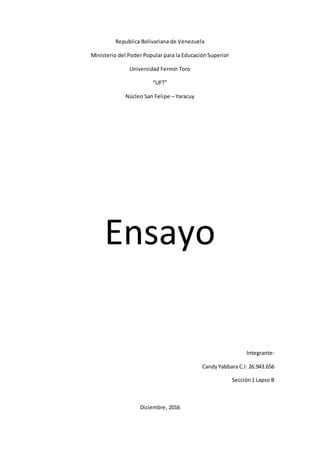 Republica Bolivariana de Venezuela
Ministerio del Poder Popular para la Educación Superior
Universidad Fermín Toro
“UFT”
Núcleo San Felipe – Yaracuy
Ensayo
Integrante:
CandyYabbara C.I: 26.943.656
Sección1 Lapso B
Diciembre, 2016
 