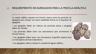 REQUERIMIENTO DE AGREGADOS PARA LA MEZCLA ASFALTICA
La mezcla asfáltica requiere una fricción interna entre las partículas de
agregados para otorgar una buena estabilidad. Fuerza en el esqueleto de
agregados
• Los agregados deben ser cúbicos. Las partículas planas y alargadas
deben ser evitadas.
• Las partículas deben tener una macrotextura para incrementar la
fricción interna.
• Los agregados deben tener una microtextura (superficie áspera) para
un nivel óptimo de Inter-trabamiento.
• Los agregados cúbicos reducen la cantidad de ligante asfáltico.
11
 