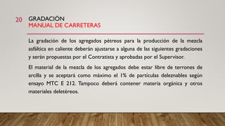 GRADACIÓN
MANUAL DE CARRETERAS
La gradación de los agregados pétreos para la producción de la mezcla
asfáltica en caliente deberán ajustarse a alguna de las siguientes gradaciones
y serán propuestas por el Contratista y aprobadas por el Supervisor.
El material de la mezcla de los agregados debe estar libre de terrones de
arcilla y se aceptará como máximo el 1% de partículas deleznables según
ensayo MTC E 212. Tampoco deberá contener materia orgánica y otros
materiales deletéreos.
20
 