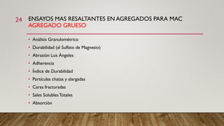 ENSAYOS MAS RESALTANTES EN AGREGADOS PARA MAC
AGREGADO GRUESO
24
• Análisis Granulométrico
• Durabilidad (al Sulfato de Magnesio)
• Abrasión Los Ángeles
• Adherencia
• Índice de Durabilidad
• Partículas chatas y alargadas
• Caras fracturadas
• Sales SolublesTotales
• Absorción
 