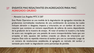 ENSAYOS MAS RESALTANTES EN AGREGADOS PARA MAC
AGREGADO GRUESO
27
• Abrasión Los Ángeles MTC E 207
Este Modo Operativo es una medida de la degradación de agregados minerales de
gradaciones normalizadas resultantes de una combinación de acciones, las cuales
incluyen abrasión o desgaste, impacto y trituración, en un tambor de acero en
rotación que contiene un número especificado de esferas de acero, dependiendo
de la gradación de la muestra de ensayo. Al rotar el tambor, la muestra y las bolas
de acero son recogidas por una pestaña de acero transportándolas hasta que son
arrojadas al lado opuesto del tambor, creando un efecto de trituración por
impacto. Este ciclo es repetido mientras el tambor gira con su contenido. Luego de
un número de revoluciones establecido, el agregado es retirado del tambor y
tamizado para medir su degradación como porcentaje de pérdida.
 