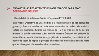 ENSAYOS MAS RESALTANTES EN AGREGADOS PARA MAC
AGREGADO GRUESO
29
• Durabilidad (al Sulfato de Sodio y Magnesio) MTC E 204
Este Modo Operativo es una medida a la desintegración de los agregados
grueso y fino por medio de soluciones saturadas de sulfato de sodio o
sulfato de magnesio, durante no menos de 16 h ni más de 18 h, de una
manera tal que la soluciones cubra toda la muestra. Después del período de
inmersión se saca la muestra de agregado de la solución y se coloca en el
horno de secar. Se repite el proceso alternado de inmersión y secado hasta
que se obtenga el número de ciclos requeridos.
 