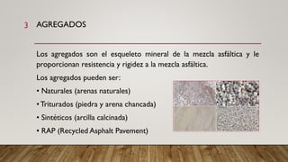 AGREGADOS
Los agregados son el esqueleto mineral de la mezcla asfáltica y le
proporcionan resistencia y rigidez a la mezcla asfáltica.
Los agregados pueden ser:
• Naturales (arenas naturales)
• Triturados (piedra y arena chancada)
• Sintéticos (arcilla calcinada)
• RAP (Recycled Asphalt Pavement)
3
 