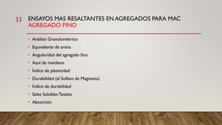 ENSAYOS MAS RESALTANTES EN AGREGADOS PARA MAC
AGREGADO FINO
33
• Análisis Granulométrico
• Equivalente de arena
• Angularidad del agregado fino
• Azul de metileno
• Índice de plasticidad
• Durabilidad (al Sulfato de Magnesio)
• Índice de durabilidad
• Sales SolublesTotales
• Absorción
 