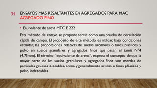 ENSAYOS MAS RESALTANTES EN AGREGADOS PARA MAC
AGREGADO FINO
34
• Equivalente de arena MTC E 222
Este método de ensayo se propone servir como una prueba de correlación
rápida de campo. El propósito de este método es indicar, bajo condiciones
estándar, las proporciones relativas de suelos arcillosos o finos plásticos y
polvo en suelos granulares y agregados finos que pasan el tamiz N°4
(4,75mm). El término “equivalente de arena”, expresa el concepto de que la
mayor parte de los suelos granulares y agregados finos son mezclas de
partículas gruesas deseables, arena y generalmente arcillas o finos plásticos y
polvo, indeseables
 