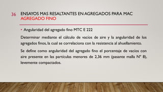 ENSAYOS MAS RESALTANTES EN AGREGADOS PARA MAC
AGREGADO FINO
36
• Angularidad del agregado fino MTC E 222
Determinar mediante el cálculo de vacíos de aire y la angularidad de los
agregados finos, la cual se correlaciona con la resistencia al ahuellamiento.
Se define como angularidad del agregado fino el porcentaje de vacíos con
aire presente en las partículas menores de 2,36 mm (pasante malla Nº 8),
levemente compactados.
 