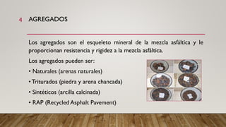 AGREGADOS
Los agregados son el esqueleto mineral de la mezcla asfáltica y le
proporcionan resistencia y rigidez a la mezcla asfáltica.
Los agregados pueden ser:
• Naturales (arenas naturales)
• Triturados (piedra y arena chancada)
• Sintéticos (arcilla calcinada)
• RAP (Recycled Asphalt Pavement)
4
 