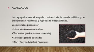 AGREGADOS
Los agregados son el esqueleto mineral de la mezcla asfáltica y le
proporcionan resistencia y rigidez a la mezcla asfáltica.
Los agregados pueden ser:
• Naturales (arenas naturales)
• Triturados (piedra y arena chancada)
• Sintéticos (arcilla calcinada)
• RAP (Recycled Asphalt Pavement)
5
 