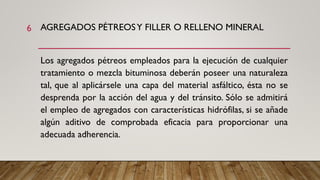 AGREGADOS PÉTREOSY FILLER O RELLENO MINERAL
Los agregados pétreos empleados para la ejecución de cualquier
tratamiento o mezcla bituminosa deberán poseer una naturaleza
tal, que al aplicársele una capa del material asfáltico, ésta no se
desprenda por la acción del agua y del tránsito. Sólo se admitirá
el empleo de agregados con características hidrófilas, si se añade
algún aditivo de comprobada eficacia para proporcionar una
adecuada adherencia.
6
 