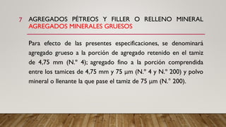AGREGADOS PÉTREOS Y FILLER O RELLENO MINERAL
AGREGADOS MINERALES GRUESOS
Para efecto de las presentes especificaciones, se denominará
agregado grueso a la porción de agregado retenido en el tamiz
de 4,75 mm (N.º 4); agregado fino a la porción comprendida
entre los tamices de 4,75 mm y 75 μm (N.º 4 y N.º 200) y polvo
mineral o llenante la que pase el tamiz de 75 μm (N.° 200).
7
 