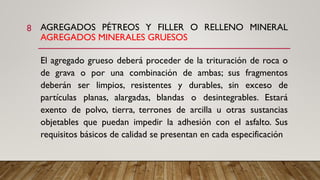 AGREGADOS PÉTREOS Y FILLER O RELLENO MINERAL
AGREGADOS MINERALES GRUESOS
El agregado grueso deberá proceder de la trituración de roca o
de grava o por una combinación de ambas; sus fragmentos
deberán ser limpios, resistentes y durables, sin exceso de
partículas planas, alargadas, blandas o desintegrables. Estará
exento de polvo, tierra, terrones de arcilla u otras sustancias
objetables que puedan impedir la adhesión con el asfalto. Sus
requisitos básicos de calidad se presentan en cada especificación
8
 