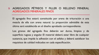 AGREGADOS PÉTREOS Y FILLER O RELLENO MINERAL
AGREGADOS MINERALES FINOS
El agregado fino estará constituido por arena de trituración o una
mezcla de ella con arena natural. La proporción admisible de esta
última será establecida en el diseño aprobado correspondiente.
Los granos del agregado fino deberán ser duros, limpios y de
superficie rugosa y angular. El material deberá estar libre de cualquier
sustancia, que impida la adhesión con el asfalto y deberá satisfacer los
requisitos de calidad indicados en cada especificación.
9
 