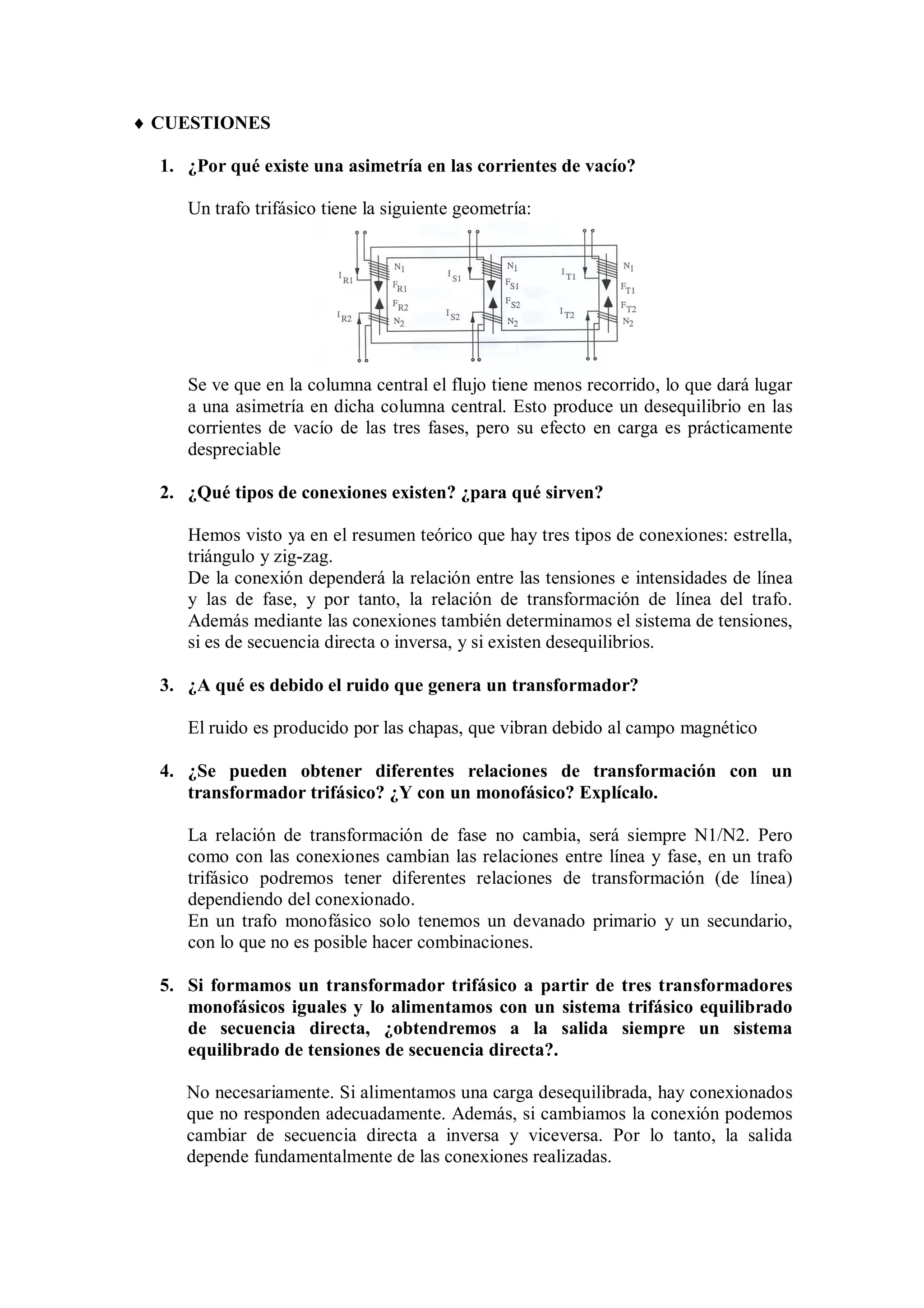  CUESTIONES

  1. ¿Por qué existe una asimetría en las corrientes de vacío?

     Un trafo trifásico tiene la siguiente geometría:




     Se ve que en la columna central el flujo tiene menos recorrido, lo que dará lugar
     a una asimetría en dicha columna central. Esto produce un desequilibrio en las
     corrientes de vacío de las tres fases, pero su efecto en carga es prácticamente
     despreciable

  2. ¿Qué tipos de conexiones existen? ¿para qué sirven?

     Hemos visto ya en el resumen teórico que hay tres tipos de conexiones: estrella,
     triángulo y zig-zag.
     De la conexión dependerá la relación entre las tensiones e intensidades de línea
     y las de fase, y por tanto, la relación de transformación de línea del trafo.
     Además mediante las conexiones también determinamos el sistema de tensiones,
     si es de secuencia directa o inversa, y si existen desequilibrios.

  3. ¿A qué es debido el ruido que genera un transformador?

     El ruido es producido por las chapas, que vibran debido al campo magnético

  4. ¿Se pueden obtener diferentes relaciones de transformación con un
     transformador trifásico? ¿Y con un monofásico? Explícalo.

     La relación de transformación de fase no cambia, será siempre N1/N2. Pero
     como con las conexiones cambian las relaciones entre línea y fase, en un trafo
     trifásico podremos tener diferentes relaciones de transformación (de línea)
     dependiendo del conexionado.
     En un trafo monofásico solo tenemos un devanado primario y un secundario,
     con lo que no es posible hacer combinaciones.

  5. Si formamos un transformador trifásico a partir de tres transformadores
     monofásicos iguales y lo alimentamos con un sistema trifásico equilibrado
     de secuencia directa, ¿obtendremos a la salida siempre un sistema
     equilibrado de tensiones de secuencia directa?.

     No necesariamente. Si alimentamos una carga desequilibrada, hay conexionados
     que no responden adecuadamente. Además, si cambiamos la conexión podemos
     cambiar de secuencia directa a inversa y viceversa. Por lo tanto, la salida
     depende fundamentalmente de las conexiones realizadas.
 