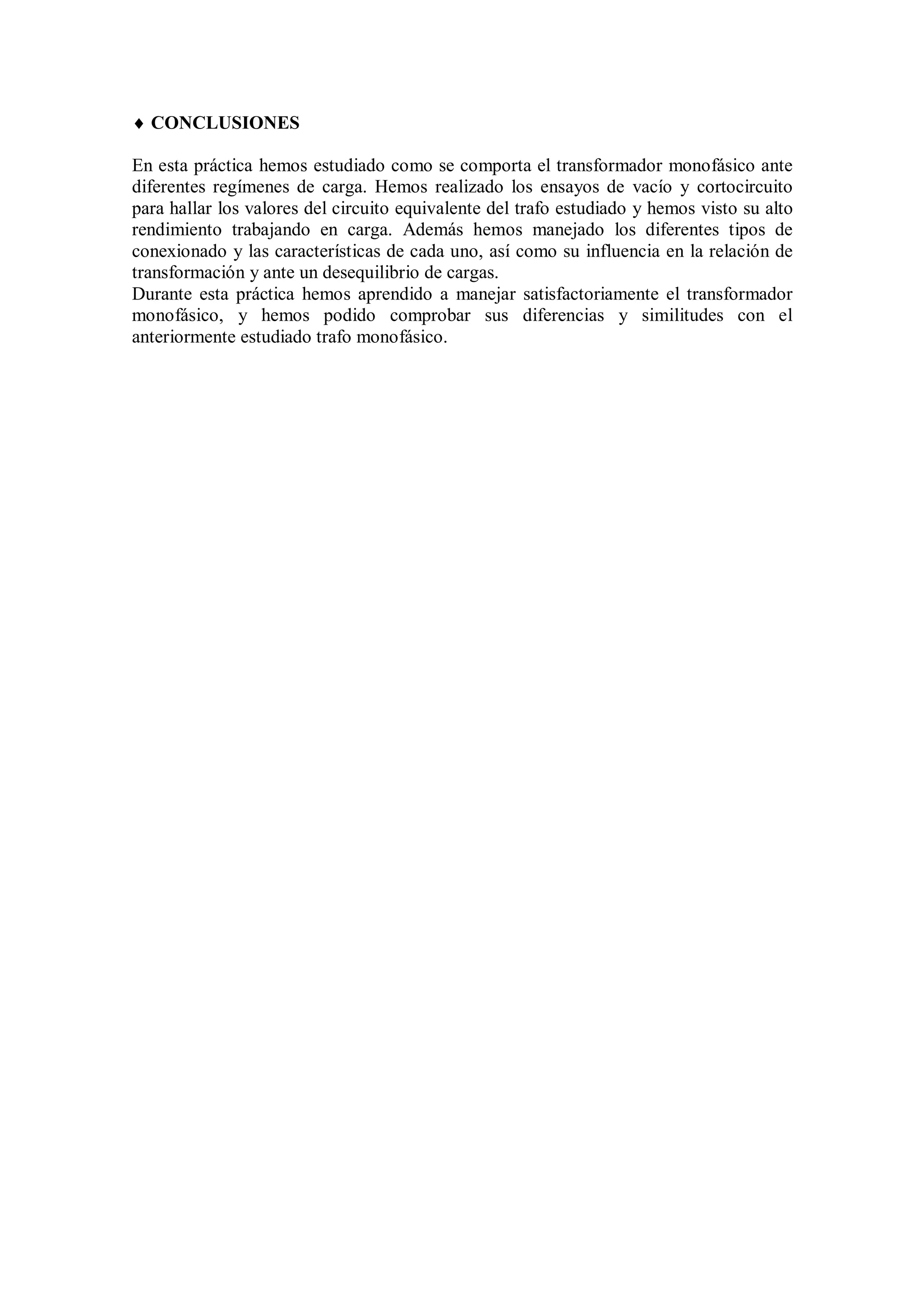  CONCLUSIONES

En esta práctica hemos estudiado como se comporta el transformador monofásico ante
diferentes regímenes de carga. Hemos realizado los ensayos de vacío y cortocircuito
para hallar los valores del circuito equivalente del trafo estudiado y hemos visto su alto
rendimiento trabajando en carga. Además hemos manejado los diferentes tipos de
conexionado y las características de cada uno, así como su influencia en la relación de
transformación y ante un desequilibrio de cargas.
Durante esta práctica hemos aprendido a manejar satisfactoriamente el transformador
monofásico, y hemos podido comprobar sus diferencias y similitudes con el
anteriormente estudiado trafo monofásico.
 