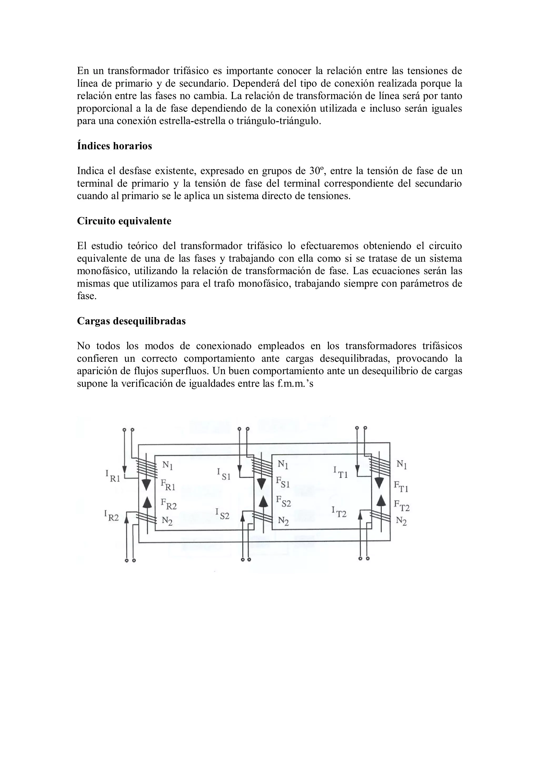 En un transformador trifásico es importante conocer la relación entre las tensiones de
línea de primario y de secundario. Dependerá del tipo de conexión realizada porque la
relación entre las fases no cambia. La relación de transformación de línea será por tanto
proporcional a la de fase dependiendo de la conexión utilizada e incluso serán iguales
para una conexión estrella-estrella o triángulo-triángulo.

Índices horarios

Indica el desfase existente, expresado en grupos de 30º, entre la tensión de fase de un
terminal de primario y la tensión de fase del terminal correspondiente del secundario
cuando al primario se le aplica un sistema directo de tensiones.

Circuito equivalente

El estudio teórico del transformador trifásico lo efectuaremos obteniendo el circuito
equivalente de una de las fases y trabajando con ella como si se tratase de un sistema
monofásico, utilizando la relación de transformación de fase. Las ecuaciones serán las
mismas que utilizamos para el trafo monofásico, trabajando siempre con parámetros de
fase.

Cargas desequilibradas

No todos los modos de conexionado empleados en los transformadores trifásicos
confieren un correcto comportamiento ante cargas desequilibradas, provocando la
aparición de flujos superfluos. Un buen comportamiento ante un desequilibrio de cargas
supone la verificación de igualdades entre las f.m.m.’s
 