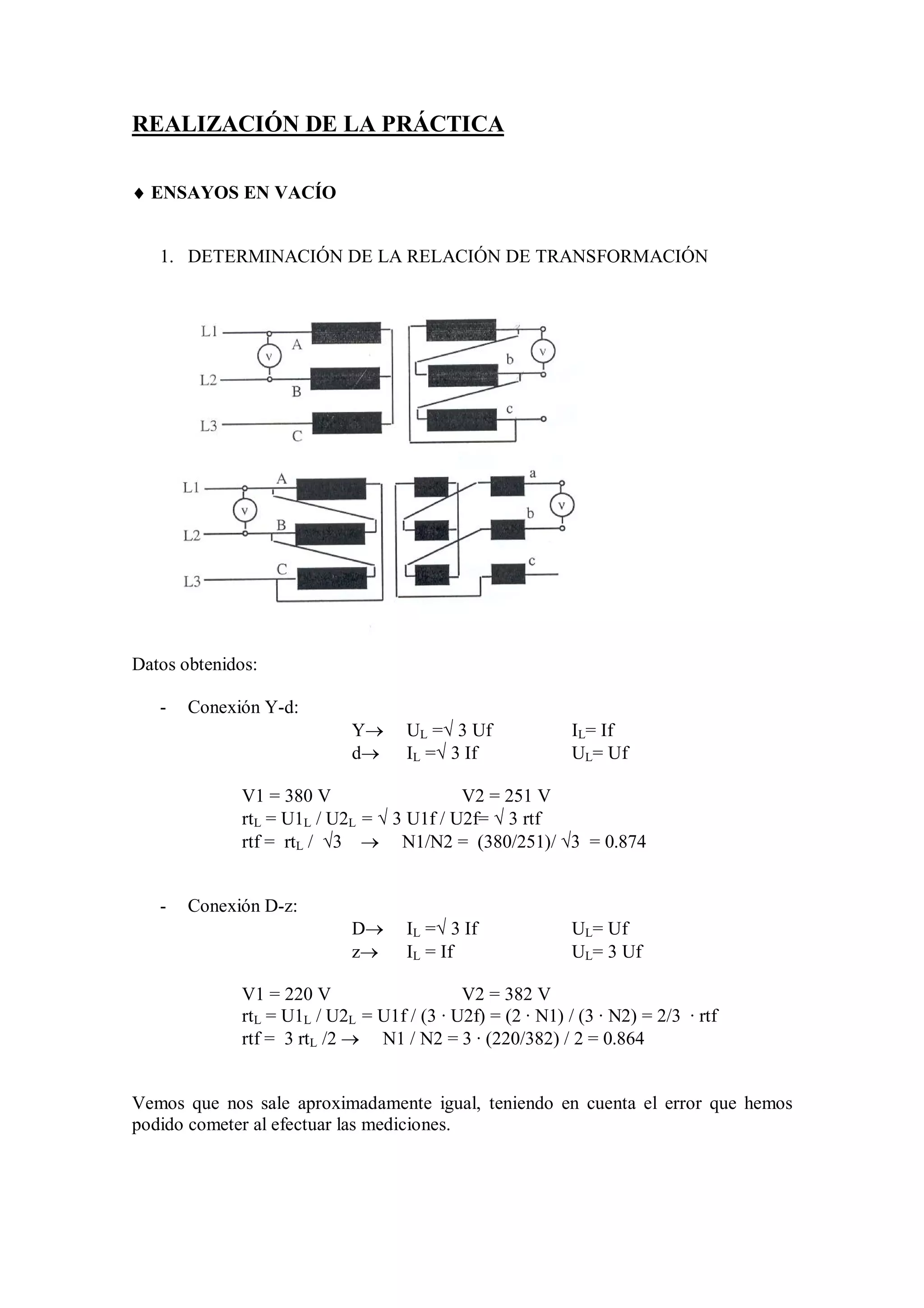 REALIZACIÓN DE LA PRÁCTICA

 ENSAYOS EN VACÍO


   1. DETERMINACIÓN DE LA RELACIÓN DE TRANSFORMACIÓN




Datos obtenidos:

   -   Conexión Y-d:
                            Y      UL = 3 Uf             IL= If
                            d      IL = 3 If             UL= Uf

             V1 = 380 V                   V2 = 251 V
             rtL = U1L / U2L =  3 U1f / U2f=  3 rtf
             rtf = rtL / 3  N1/N2 = (380/251)/ 3 = 0.874


   -   Conexión D-z:
                            D      IL = 3 If             UL= Uf
                            z      IL = If                UL= 3 Uf

             V1 = 220 V                    V2 = 382 V
             rtL = U1L / U2L = U1f / (3 · U2f) = (2 · N1) / (3 · N2) = 2/3 · rtf
             rtf = 3 rtL /2  N1 / N2 = 3 · (220/382) / 2 = 0.864


Vemos que nos sale aproximadamente igual, teniendo en cuenta el error que hemos
podido cometer al efectuar las mediciones.
 