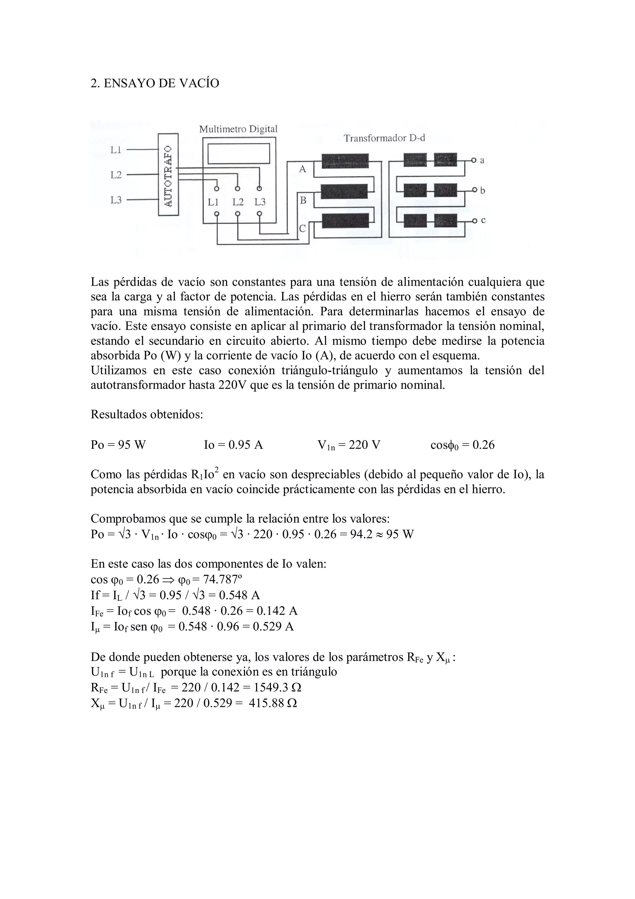 2. ENSAYO DE VACÍO




Las pérdidas de vacío son constantes para una tensión de alimentación cualquiera que
sea la carga y al factor de potencia. Las pérdidas en el hierro serán también constantes
para una misma tensión de alimentación. Para determinarlas hacemos el ensayo de
vacío. Este ensayo consiste en aplicar al primario del transformador la tensión nominal,
estando el secundario en circuito abierto. Al mismo tiempo debe medirse la potencia
absorbida Po (W) y la corriente de vacío Io (A), de acuerdo con el esquema.
Utilizamos en este caso conexión triángulo-triángulo y aumentamos la tensión del
autotransformador hasta 220V que es la tensión de primario nominal.

Resultados obtenidos:

Po = 95 W               Io = 0.95 A          V1n = 220 V            cos0 = 0.26

Como las pérdidas R1Io2 en vacío son despreciables (debido al pequeño valor de Io), la
potencia absorbida en vacío coincide prácticamente con las pérdidas en el hierro.

Comprobamos que se cumple la relación entre los valores:
Po = 3 · V1n · Io · cos0 = 3 · 220 · 0.95 · 0.26 = 94.2  95 W

En este caso las dos componentes de Io valen:
cos 0 = 0.26  0 = 74.787º
If = IL / 3 = 0.95 / 3 = 0.548 A
IFe = Iof cos 0 = 0.548 · 0.26 = 0.142 A
I = Iof sen 0 = 0.548 · 0.96 = 0.529 A

De donde pueden obtenerse ya, los valores de los parámetros RFe y X :
U1n f = U1n L porque la conexión es en triángulo
RFe = U1n f / IFe = 220 / 0.142 = 1549.3 
X = U1n f / I = 220 / 0.529 = 415.88 
 