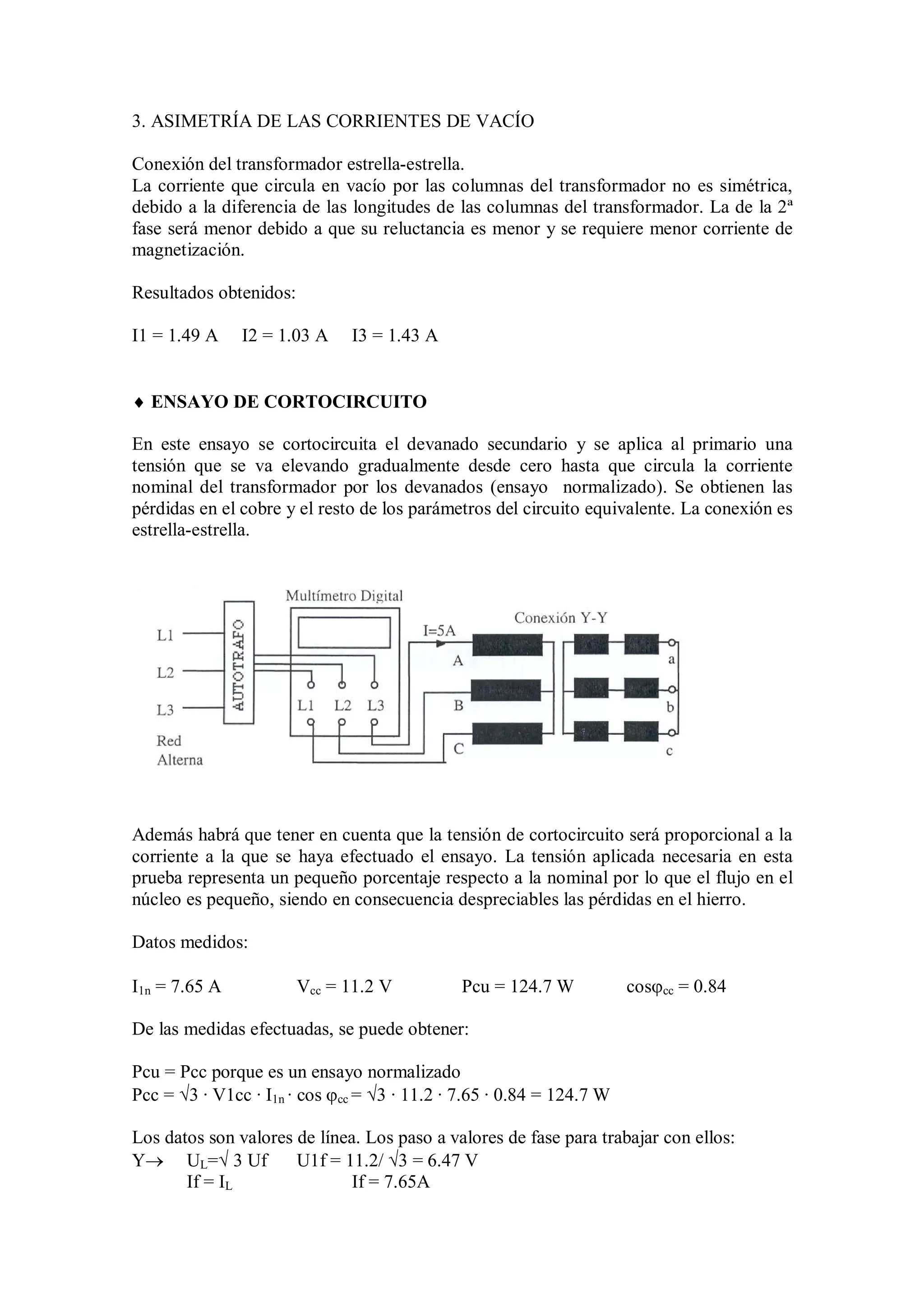 3. ASIMETRÍA DE LAS CORRIENTES DE VACÍO

Conexión del transformador estrella-estrella.
La corriente que circula en vacío por las columnas del transformador no es simétrica,
debido a la diferencia de las longitudes de las columnas del transformador. La de la 2ª
fase será menor debido a que su reluctancia es menor y se requiere menor corriente de
magnetización.

Resultados obtenidos:

I1 = 1.49 A    I2 = 1.03 A    I3 = 1.43 A


 ENSAYO DE CORTOCIRCUITO

En este ensayo se cortocircuita el devanado secundario y se aplica al primario una
tensión que se va elevando gradualmente desde cero hasta que circula la corriente
nominal del transformador por los devanados (ensayo normalizado). Se obtienen las
pérdidas en el cobre y el resto de los parámetros del circuito equivalente. La conexión es
estrella-estrella.




Además habrá que tener en cuenta que la tensión de cortocircuito será proporcional a la
corriente a la que se haya efectuado el ensayo. La tensión aplicada necesaria en esta
prueba representa un pequeño porcentaje respecto a la nominal por lo que el flujo en el
núcleo es pequeño, siendo en consecuencia despreciables las pérdidas en el hierro.

Datos medidos:

I1n = 7.65 A            Vcc = 11.2 V          Pcu = 124.7 W           coscc = 0.84

De las medidas efectuadas, se puede obtener:

Pcu = Pcc porque es un ensayo normalizado
Pcc = 3 · V1cc · I1n · cos cc = 3 · 11.2 · 7.65 · 0.84 = 124.7 W

Los datos son valores de línea. Los paso a valores de fase para trabajar con ellos:
Y UL= 3 Uf          U1f = 11.2/ 3 = 6.47 V
       If = IL                If = 7.65A
 