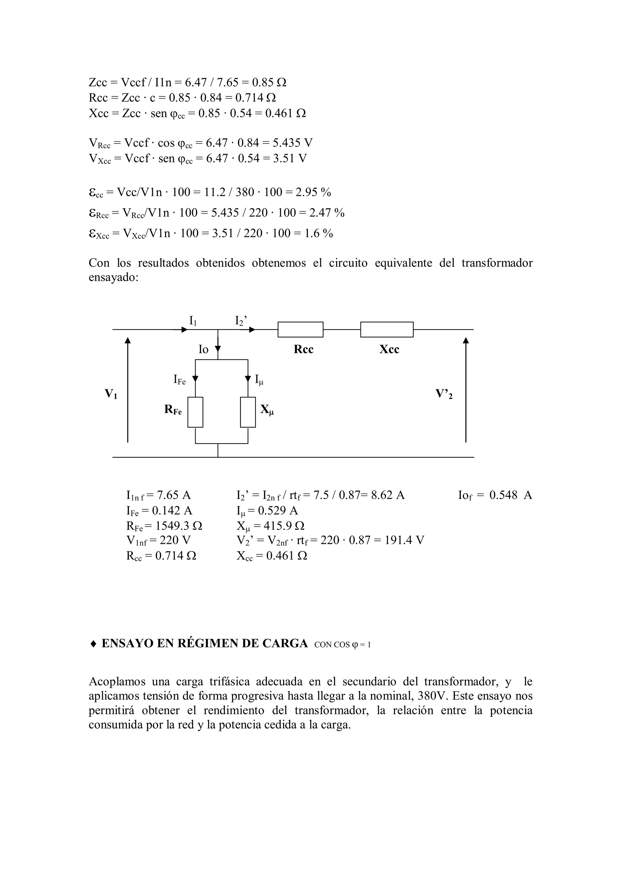 Zcc = Vccf / I1n = 6.47 / 7.65 = 0.85 
Rcc = Zcc · c = 0.85 · 0.84 = 0.714 
Xcc = Zcc · sen cc = 0.85 · 0.54 = 0.461 

VRcc = Vccf · cos cc = 6.47 · 0.84 = 5.435 V
VXcc = Vccf · sen cc = 6.47 · 0.54 = 3.51 V

cc = Vcc/V1n · 100 = 11.2 / 380 · 100 = 2.95 %
Rcc = VRcc/V1n · 100 = 5.435 / 220 · 100 = 2.47 %
Xcc = VXcc/V1n · 100 = 3.51 / 220 · 100 = 1.6 %
Con los resultados obtenidos obtenemos el circuito equivalente del transformador
ensayado:


                      I1        I2 ’

                           Io                Rcc                   Xcc

                IFe                    I
   V1                                                                     V’2
               RFe                      X




        I1n f = 7.65 A          I2’ = I2n f / rtf = 7.5 / 0.87= 8.62 A          Iof = 0.548 A
        IFe = 0.142 A           I = 0.529 A
        RFe = 1549.3           X = 415.9 
        V1nf = 220 V            V2’ = V2nf · rtf = 220 · 0.87 = 191.4 V
        Rcc = 0.714            Xcc = 0.461 




 ENSAYO EN RÉGIMEN DE CARGA                       CON COS  = 1



Acoplamos una carga trifásica adecuada en el secundario del transformador, y le
aplicamos tensión de forma progresiva hasta llegar a la nominal, 380V. Este ensayo nos
permitirá obtener el rendimiento del transformador, la relación entre la potencia
consumida por la red y la potencia cedida a la carga.
 