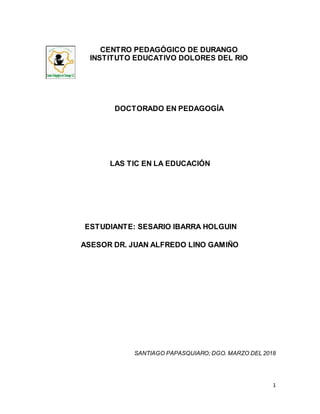 1
CENTRO PEDAGÓGICO DE DURANGO
INSTITUTO EDUCATIVO DOLORES DEL RIO
DOCTORADO EN PEDAGOGÍA
LAS TIC EN LA EDUCACIÓN
ESTUDIANTE: SESARIO IBARRA HOLGUIN
ASESOR DR. JUAN ALFREDO LINO GAMIÑO
SANTIAGO PAPASQUIARO; DGO. MARZO DEL 2018
 