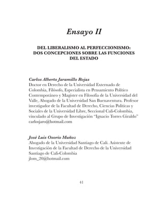 41
Ensayo II
DEL LIBERALISMO AL PERFECCIONISMO:
DOS CONCEPCIONES SOBRE LAS FUNCIONES
DEL ESTADO
Carlos Alberto Jaramillo R...