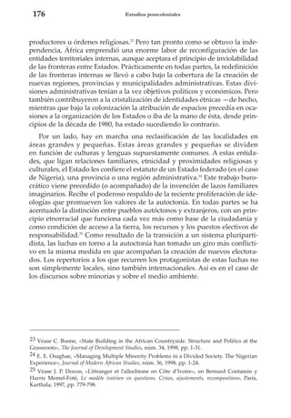 176

Estudios postcoloniales

productores u órdenes religiosas.23 Pero tan pronto como se obtuvo la independencia, África emprendió una enorme labor de reconfiguración de las
entidades territoriales internas, aunque aceptara el principio de inviolabilidad
de las fronteras entre Estados. Prácticamente en todas partes, la redefinición
de las fronteras internas se llevó a cabo bajo la cobertura de la creación de
nuevas regiones, provincias y municipalidades administrativas. Estas divisiones administrativas tenían a la vez objetivos políticos y económicos. Pero
también contribuyeron a la cristalización de identidades étnicas —de hecho,
mientras que bajo la colonización la atribución de espacios precedía en ocasiones a la organización de los Estados o iba de la mano de ésta, desde principios de la década de 1980, ha estado sucediendo lo contrario.
Por un lado, hay en marcha una reclasificación de las localidades en
áreas grandes y pequeñas. Estas áreas grandes y pequeñas se dividen
en función de culturas y lenguas supuestamente comunes. A estas entidades, que ligan relaciones familiares, etnicidad y proximidades religiosas y
culturales, el Estado les confiere el estatuto de un Estado federado (es el caso
de Nigeria), una provincia o una región administrativa.24 Este trabajo burocrático viene precedido (o acompañado) de la invención de lazos familiares
imaginarios. Recibe el poderoso respaldo de la reciente proliferación de ideologías que promueven los valores de la autoctonía. En todas partes se ha
acentuado la distinción entre pueblos autóctonos y extranjeros, con un principio etnorracial que funciona cada vez más como base de la ciudadanía y
como condición de acceso a la tierra, los recursos y los puestos electivos de
responsabilidad.25 Como resultado de la transición a un sistema pluripartidista, las luchas en torno a la autoctonía han tomado un giro más conflictivo en la misma medida en que acompañan la creación de nuevos electorados. Los repertorios a los que recurren los protagonistas de estas luchas no
son simplemente locales, sino también internacionales. Así es en el caso de
los discursos sobre minorías y sobre el medio ambiente.

23 Véase C. Boone, «State Building in the African Countryside. Structure and Politics at the
Grassroots», The Journal of Development Studies, núm. 34, 1998, pp. 1-31.
24 E. E. Osaghae, «Managing Multiple Minority Problems in a Divided Society. The Nigerian
Experience», Journal of Modern African Studies, núm. 36, 1998, pp. 1-24.
25 Véase J. P. Dozon, «L’étranger et l’allochtone en Côte d’Ivoire», en Bernard Contamin y
Harris Memel-Fotê, Le modèle ivoirien en questions. Crises, ajustements, recompositions, París,
Karthala, 1997, pp. 779-798.

 